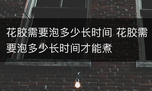 花胶需要泡多少长时间 花胶需要泡多少长时间才能煮