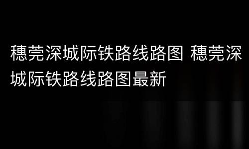 穗莞深城际铁路线路图 穗莞深城际铁路线路图最新