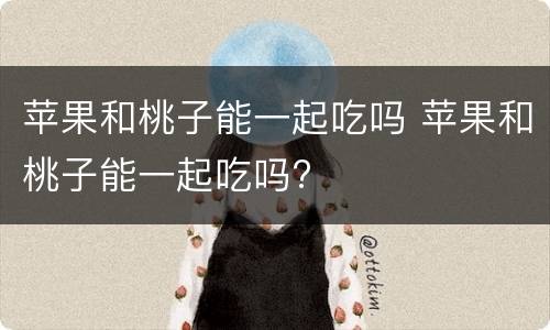 苹果和桃子能一起吃吗 苹果和桃子能一起吃吗?