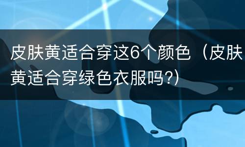 皮肤黄适合穿这6个颜色（皮肤黄适合穿绿色衣服吗?）