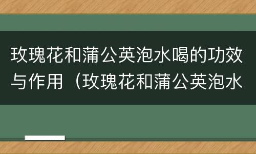 玫瑰花和蒲公英泡水喝的功效与作用（玫瑰花和蒲公英泡水喝的功效与作用是什么）