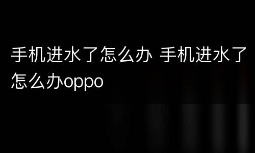 手机进水了怎么办 手机进水了怎么办oppo