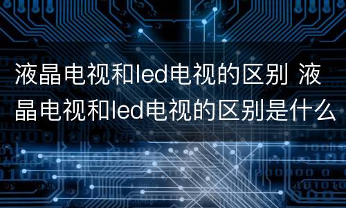 液晶电视和led电视的区别 液晶电视和led电视的区别是什么
