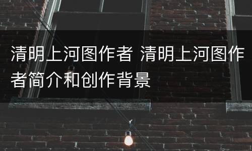 清明上河图作者 清明上河图作者简介和创作背景