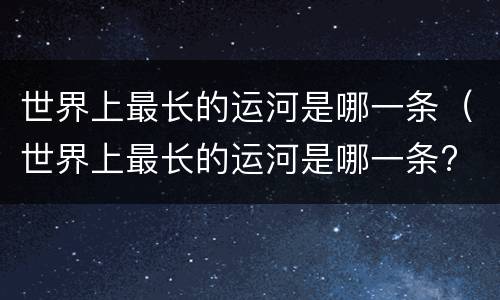 世界上最长的运河是哪一条（世界上最长的运河是哪一条? 中国京杭大运河）