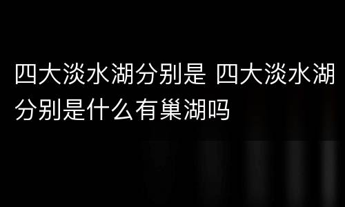 四大淡水湖分别是 四大淡水湖分别是什么有巢湖吗