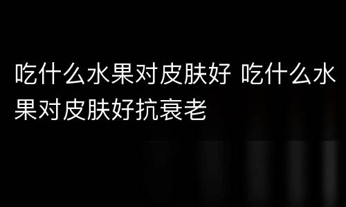 吃什么水果对皮肤好 吃什么水果对皮肤好抗衰老