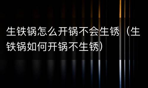 生铁锅怎么开锅不会生锈（生铁锅如何开锅不生锈）