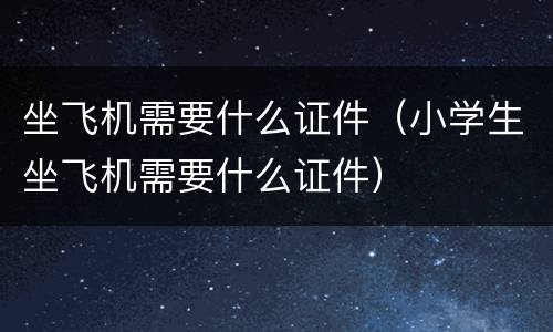 坐飞机需要什么证件（小学生坐飞机需要什么证件）