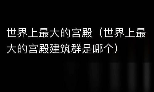 世界上最大的宫殿（世界上最大的宫殿建筑群是哪个）