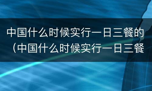 中国什么时候实行一日三餐的（中国什么时候实行一日三餐的制度）