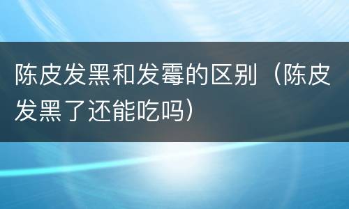 陈皮发黑和发霉的区别（陈皮发黑了还能吃吗）