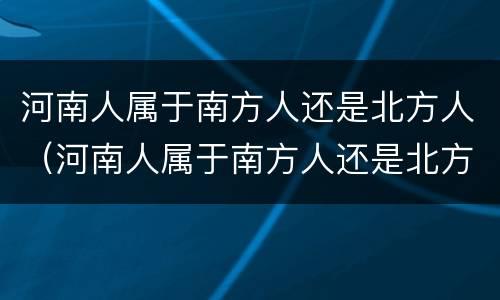 河南人属于南方人还是北方人（河南人属于南方人还是北方人呀）