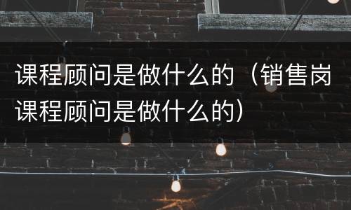课程顾问是做什么的（销售岗课程顾问是做什么的）