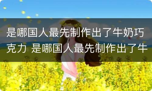 是哪国人最先制作出了牛奶巧克力 是哪国人最先制作出了牛奶巧克力蛋糕