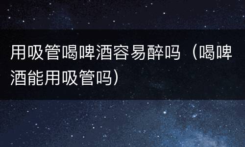 用吸管喝啤酒容易醉吗（喝啤酒能用吸管吗）