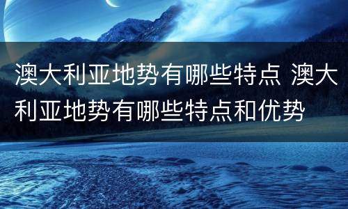 澳大利亚地势有哪些特点 澳大利亚地势有哪些特点和优势