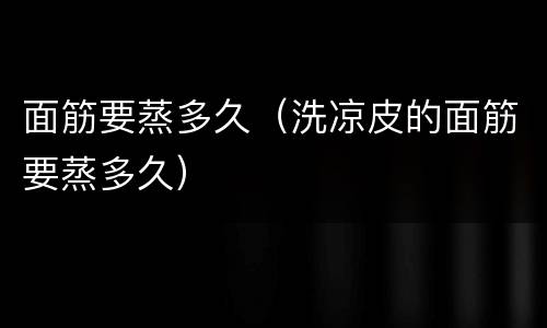 面筋要蒸多久（洗凉皮的面筋要蒸多久）