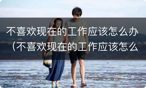 不喜欢现在的工作应该怎么办（不喜欢现在的工作应该怎么办呀）