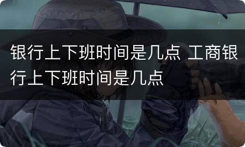 银行上下班时间是几点 工商银行上下班时间是几点