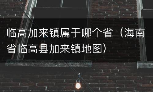 临高加来镇属于哪个省（海南省临高县加来镇地图）