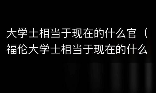 大学士相当于现在的什么官（福伦大学士相当于现在的什么官）