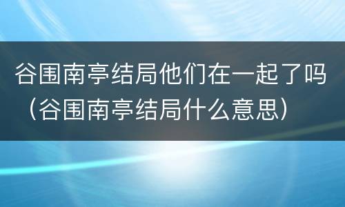 谷围南亭结局他们在一起了吗（谷围南亭结局什么意思）