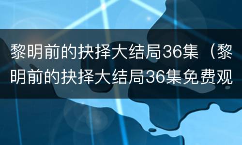黎明前的抉择大结局36集（黎明前的抉择大结局36集免费观看）