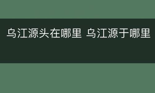 乌江源头在哪里 乌江源于哪里