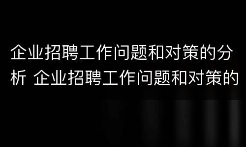 企业招聘工作问题和对策的分析 企业招聘工作问题和对策的分析报告