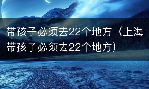带孩子必须去22个地方（上海带孩子必须去22个地方）