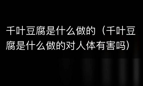 千叶豆腐是什么做的（千叶豆腐是什么做的对人体有害吗）