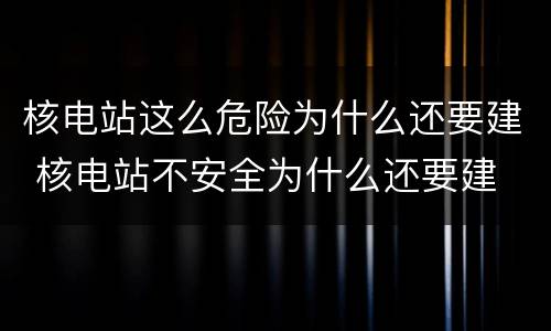 核电站这么危险为什么还要建 核电站不安全为什么还要建