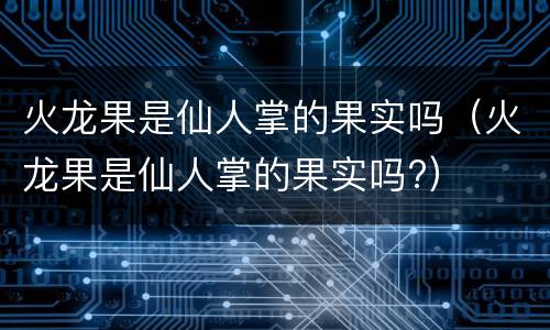 火龙果是仙人掌的果实吗（火龙果是仙人掌的果实吗?）