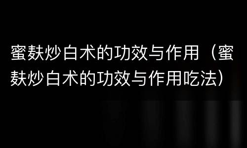 蜜麸炒白术的功效与作用（蜜麸炒白术的功效与作用吃法）