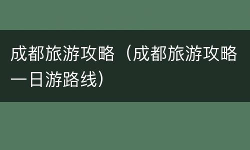 成都旅游攻略（成都旅游攻略一日游路线）