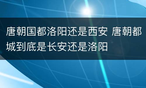 唐朝国都洛阳还是西安 唐朝都城到底是长安还是洛阳
