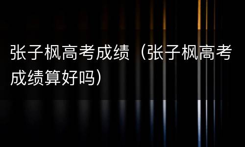 张子枫高考成绩（张子枫高考成绩算好吗）
