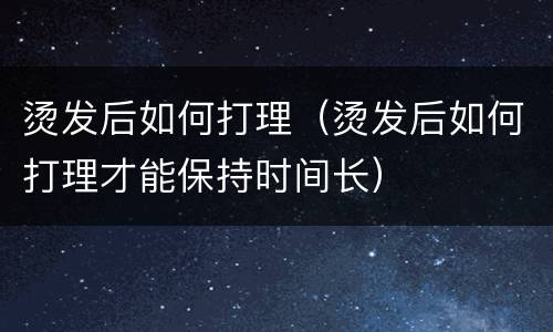 烫发后如何打理（烫发后如何打理才能保持时间长）