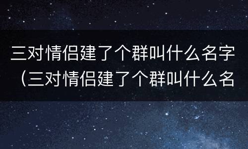 三对情侣建了个群叫什么名字（三对情侣建了个群叫什么名字好听）