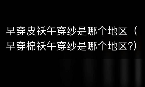 早穿皮袄午穿纱是哪个地区（早穿棉袄午穿纱是哪个地区?）