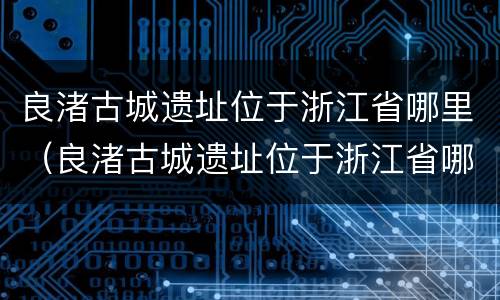 良渚古城遗址位于浙江省哪里（良渚古城遗址位于浙江省哪里哪个市）