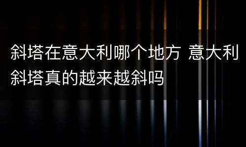 斜塔在意大利哪个地方 意大利斜塔真的越来越斜吗