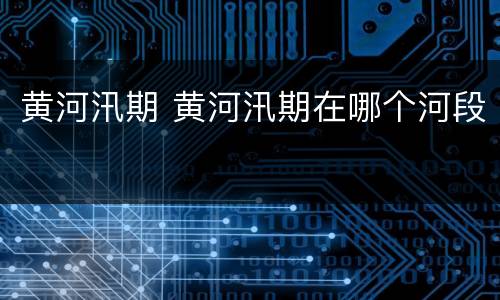 黄河汛期 黄河汛期在哪个河段