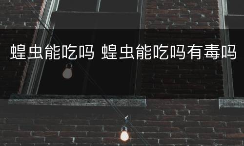 蝗虫能吃吗 蝗虫能吃吗有毒吗