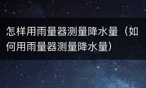 怎样用雨量器测量降水量（如何用雨量器测量降水量）