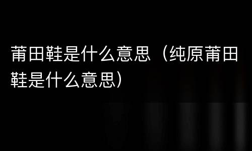 莆田鞋是什么意思（纯原莆田鞋是什么意思）