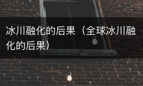 冰川融化的后果（全球冰川融化的后果）