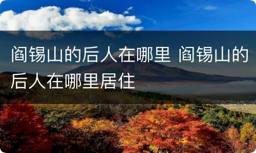阎锡山的后人在哪里 阎锡山的后人在哪里居住