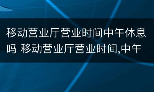 移动营业厅营业时间中午休息吗 移动营业厅营业时间,中午休息吗